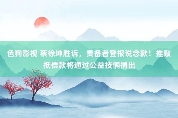 色狗影视 蔡徐坤胜诉，责备者登报说念歉！推敲抵偿款将通过公益技俩捐出