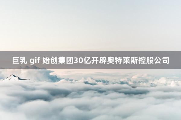 巨乳 gif 始创集团30亿开辟奥特莱斯控股公司