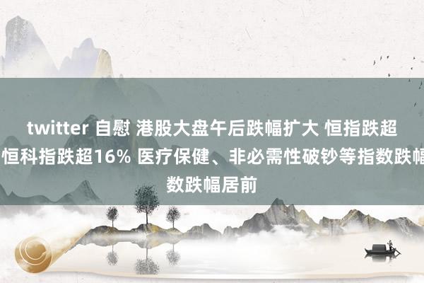 twitter 自慰 港股大盘午后跌幅扩大 恒指跌超12% 恒科指跌超16% 医疗保健、非必需性破钞等指数跌幅居前
