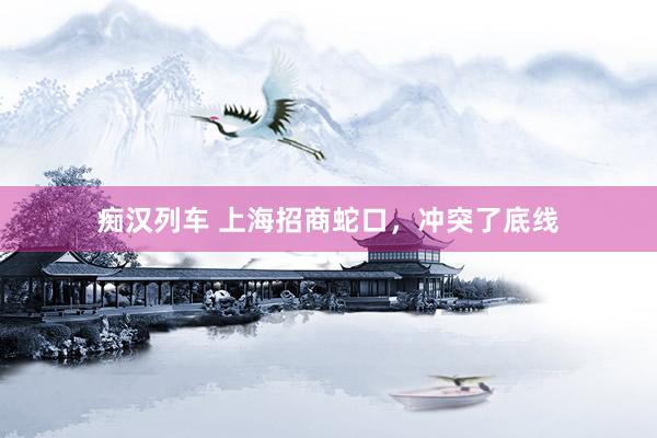 痴汉列车 上海招商蛇口，冲突了底线