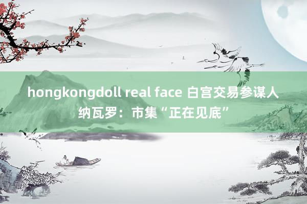 hongkongdoll real face 白宫交易参谋人纳瓦罗：市集“正在见底”
