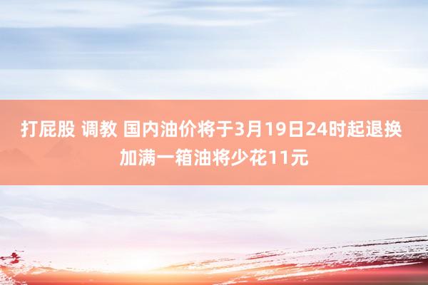 打屁股 调教 国内油价将于3月19日24时起退换 加满一箱油将少花11元