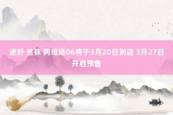 迷奸 丝袜 阿维塔06将于3月20日到店 3月27日开启预售