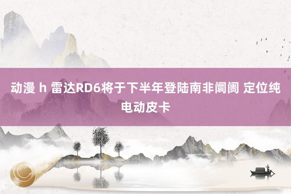 动漫 h 雷达RD6将于下半年登陆南非阛阓 定位纯电动皮卡