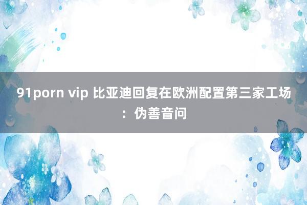91porn vip 比亚迪回复在欧洲配置第三家工场：伪善音问