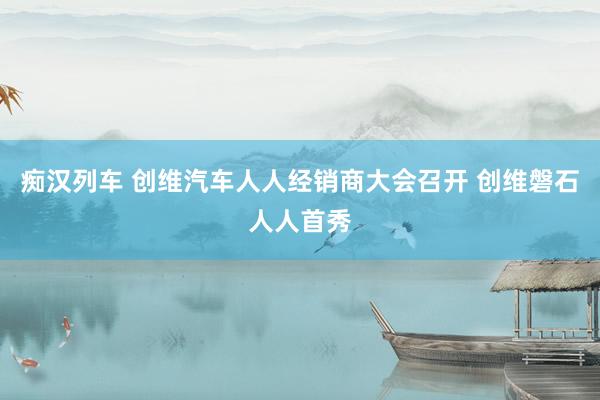 痴汉列车 创维汽车人人经销商大会召开 创维磐石人人首秀