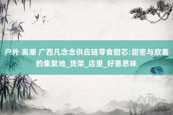 户外 高潮 广西凡念念供应链零食甜芯:甜密与欣喜的集聚地_货架_店里_好意思味