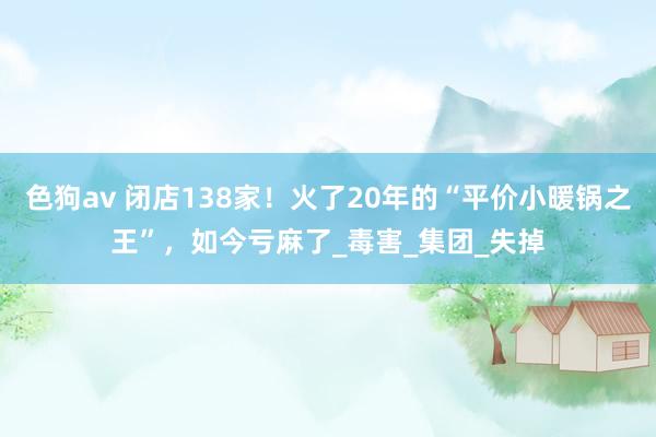 色狗av 闭店138家！火了20年的“平价小暖锅之王”，如今亏麻了_毒害_集团_失掉