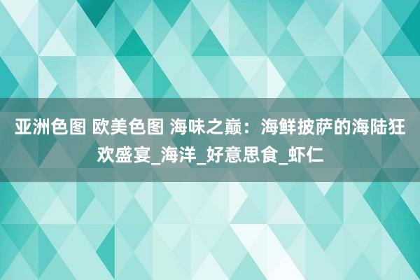 亚洲色图 欧美色图 海味之巅：海鲜披萨的海陆狂欢盛宴_海洋_好意思食_虾仁
