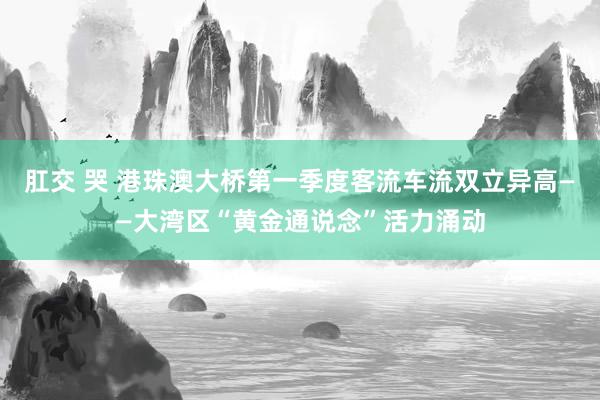 肛交 哭 港珠澳大桥第一季度客流车流双立异高——大湾区“黄金通说念”活力涌动