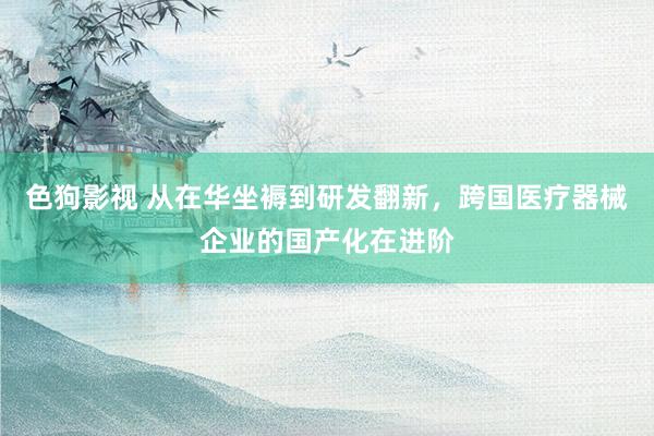色狗影视 从在华坐褥到研发翻新，跨国医疗器械企业的国产化在进阶