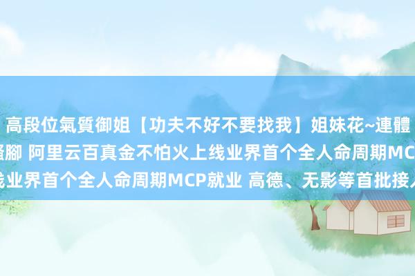 高段位氣質御姐【功夫不好不要找我】姐妹花~連體絲襪~大奶晃動~絲襪騷腳 阿里云百真金不怕火上线业界首个全人命周期MCP就业 高德、无影等首批接入
