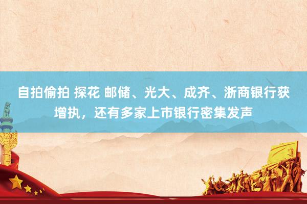 自拍偷拍 探花 邮储、光大、成齐、浙商银行获增执，还有多家上市银行密集发声