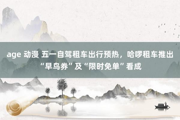 age 动漫 五一自驾租车出行预热，哈啰租车推出“早鸟券”及“限时免单”看成