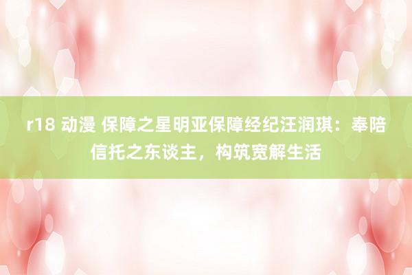 r18 动漫 保障之星明亚保障经纪汪润琪：奉陪信托之东谈主，构筑宽解生活