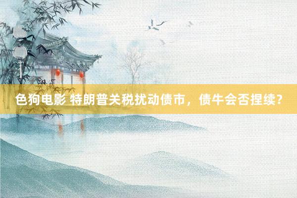 色狗电影 特朗普关税扰动债市，债牛会否捏续？