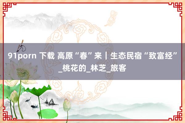 91porn 下载 高原“春”来｜生态民宿“致富经”_桃花的_林芝_旅客