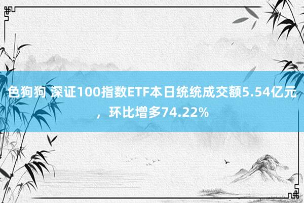 色狗狗 深证100指数ETF本日统统成交额5.54亿元，环比增多74.22%