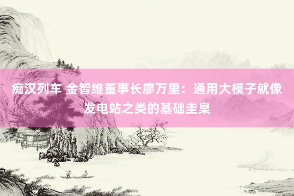 痴汉列车 金智维董事长廖万里：通用大模子就像发电站之类的基础圭臬