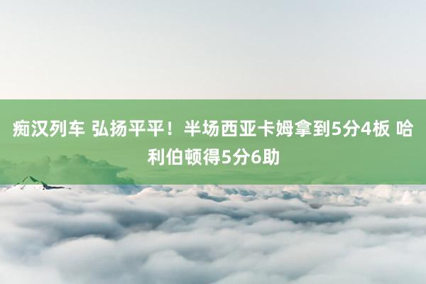 痴汉列车 弘扬平平！半场西亚卡姆拿到5分4板 哈利伯顿得5分6助