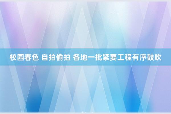 校园春色 自拍偷拍 各地一批紧要工程有序鼓吹