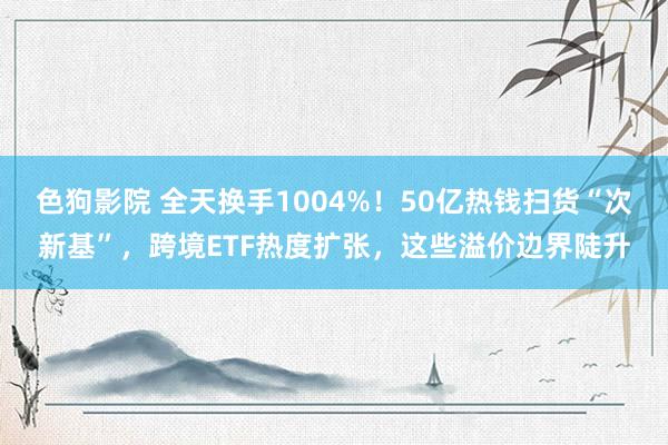 色狗影院 全天换手1004%！50亿热钱扫货“次新基”，跨境ETF热度扩张，这些溢价边界陡升