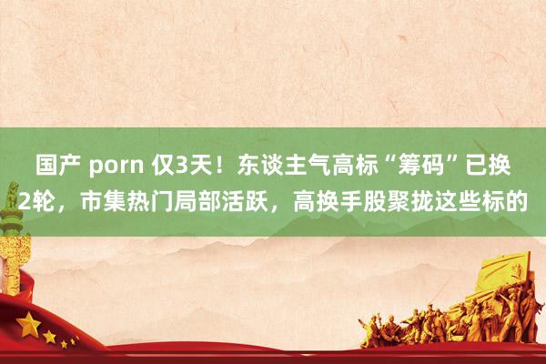 国产 porn 仅3天！东谈主气高标“筹码”已换2轮，市集热门局部活跃，高换手股聚拢这些标的