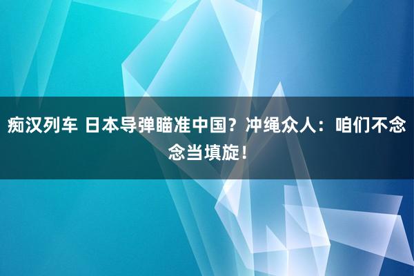 痴汉列车 日本导弹瞄准中国？冲绳众人：咱们不念念当填旋！