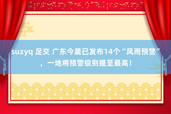 suzyq 足交 广东今晨已发布14个“风雨预警”，一地将预警级别提至最高！