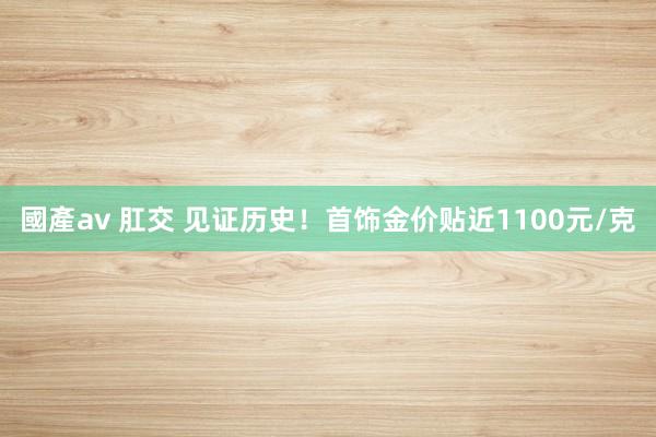 國產av 肛交 见证历史！首饰金价贴近1100元/克