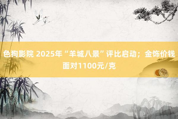 色狗影院 2025年“羊城八景”评比启动；金饰价钱面对1100元/克