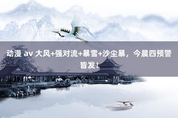 动漫 av 大风+强对流+暴雪+沙尘暴，今晨四预警皆发！