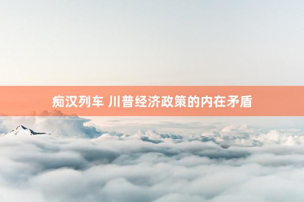 痴汉列车 川普经济政策的内在矛盾