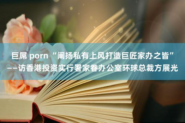 巨屌 porn “阐扬私有上风打造巨匠家办之皆”——访香港投资实行署家眷办公室环球总裁方展光