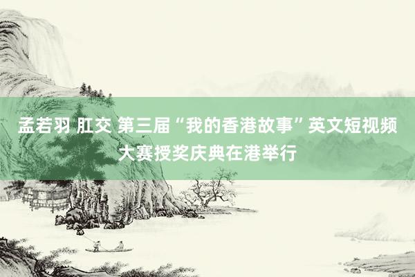 孟若羽 肛交 第三届“我的香港故事”英文短视频大赛授奖庆典在港举行