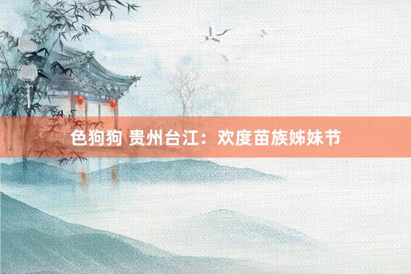 色狗狗 贵州台江：欢度苗族姊妹节