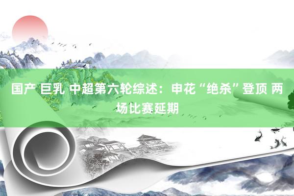 国产 巨乳 中超第六轮综述：申花“绝杀”登顶 两场比赛延期