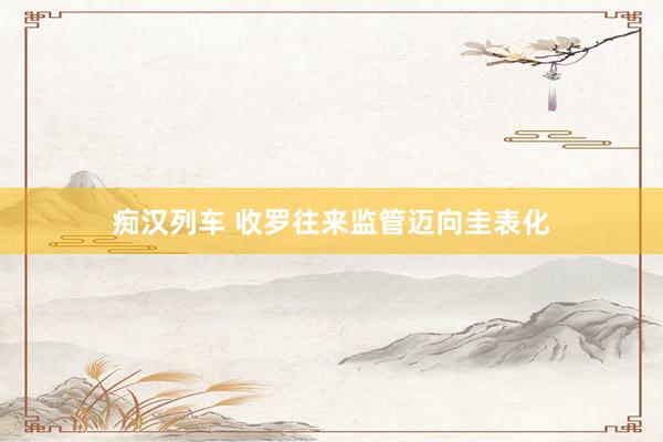 痴汉列车 收罗往来监管迈向圭表化
