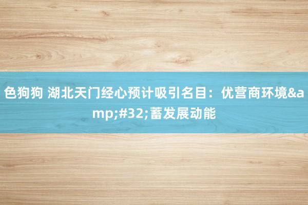 色狗狗 湖北天门经心预计吸引名目：优营商环境&#32;蓄发展动能
