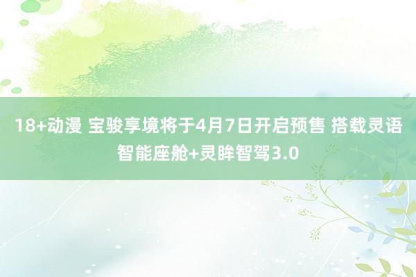 18+动漫 宝骏享境将于4月7日开启预售 搭载灵语智能座舱+灵眸智驾3.0