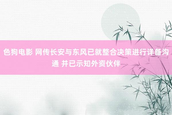 色狗电影 网传长安与东风已就整合决策进行详备沟通 并已示知外资伙伴