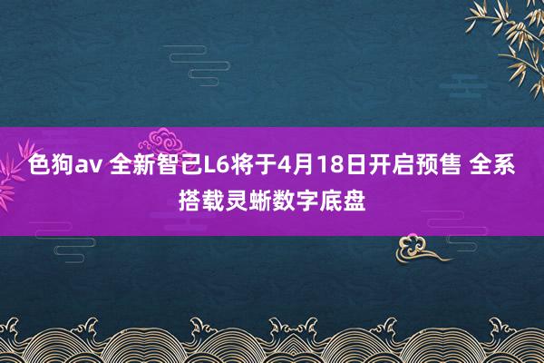 色狗av 全新智己L6将于4月18日开启预售 全系搭载灵蜥数字底盘