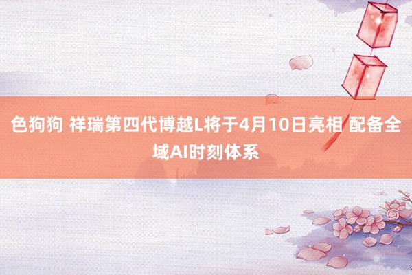 色狗狗 祥瑞第四代博越L将于4月10日亮相 配备全域AI时刻体系