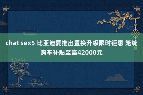 chat sex5 比亚迪夏推出置换升级限时钜惠 笼统购车补贴至高42000元
