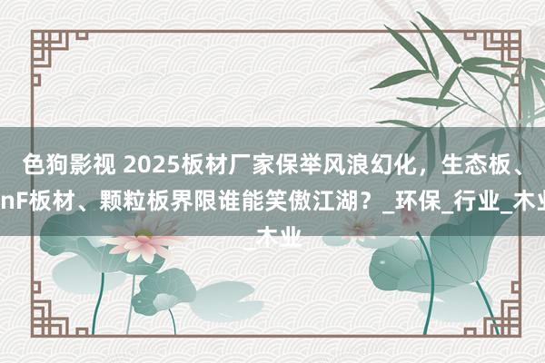色狗影视 2025板材厂家保举风浪幻化，生态板、EnF板材、颗粒板界限谁能笑傲江湖？_环保_行业_木业
