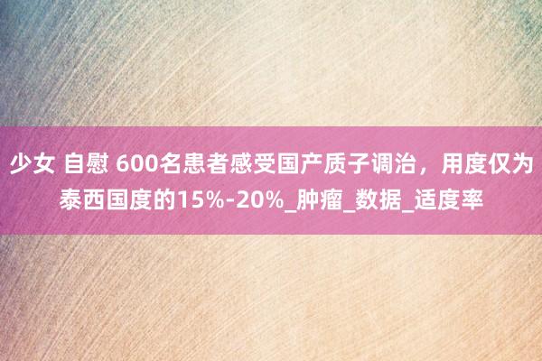 少女 自慰 600名患者感受国产质子调治，用度仅为泰西国度的15%-20%_肿瘤_数据_适度率