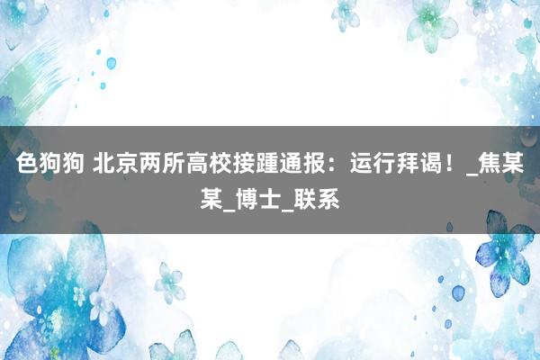 色狗狗 北京两所高校接踵通报：运行拜谒！_焦某某_博士_联系