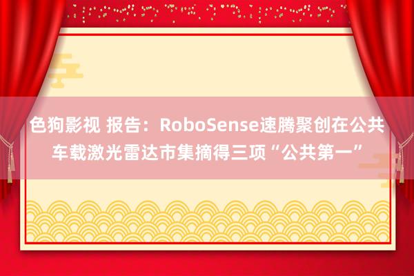 色狗影视 报告：RoboSense速腾聚创在公共车载激光雷达市集摘得三项“公共第一”