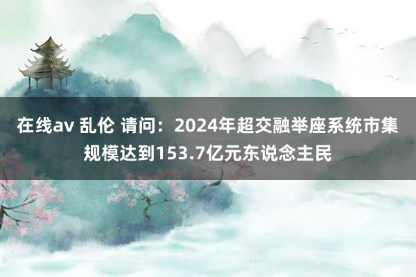 在线av 乱伦 请问：2024年超交融举座系统市集规模达到153.7亿元东说念主民