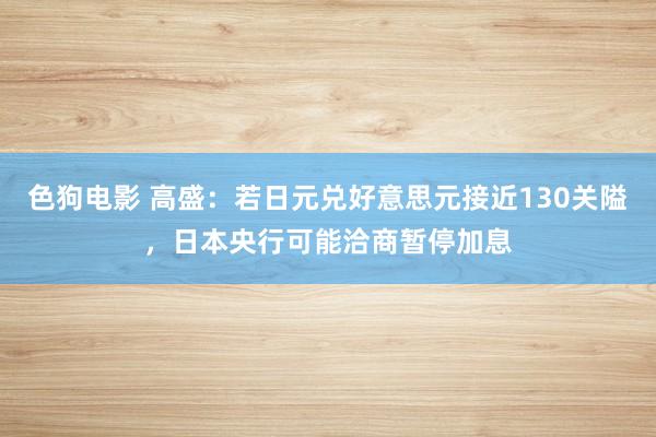 色狗电影 高盛：若日元兑好意思元接近130关隘，日本央行可能洽商暂停加息